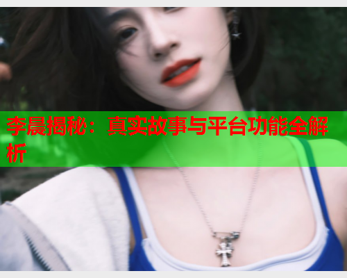 李晨揭秘：真实故事与平台功能全解析  第1张
